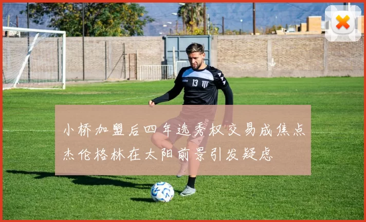 小桥加盟后四年选秀权交易成焦点杰伦格林在太阳前景引发疑虑