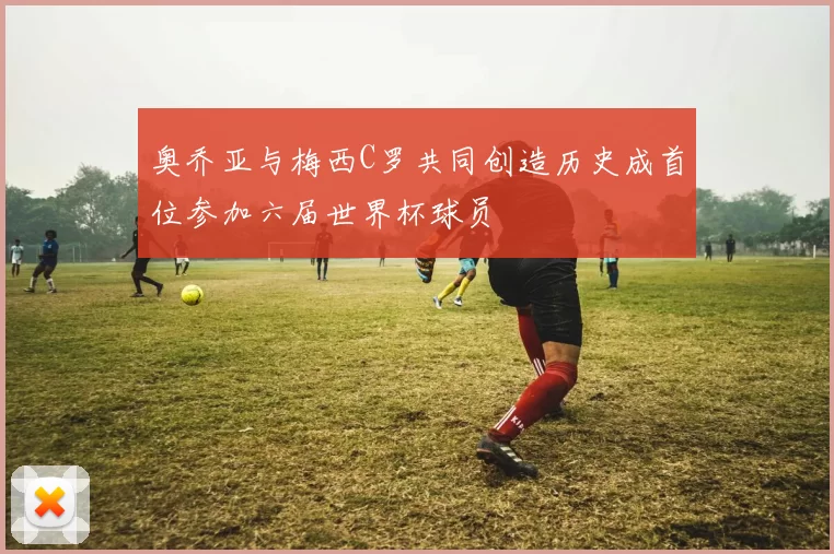 奥乔亚与梅西C罗共同创造历史成首位参加六届世界杯球员