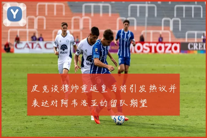 皮克谈穆帅重返皇马将引发热议并表达对阿韦洛亚的留队期望