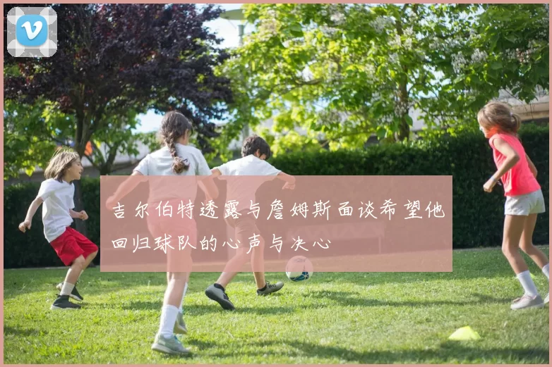 吉尔伯特透露与詹姆斯面谈希望他回归球队的心声与决心
