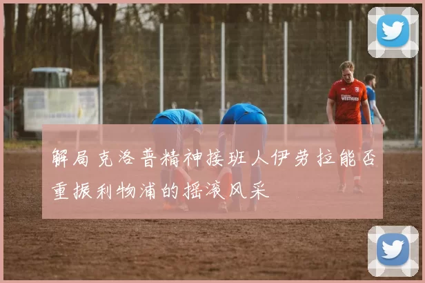解局克洛普精神接班人伊劳拉能否重振利物浦的摇滚风采