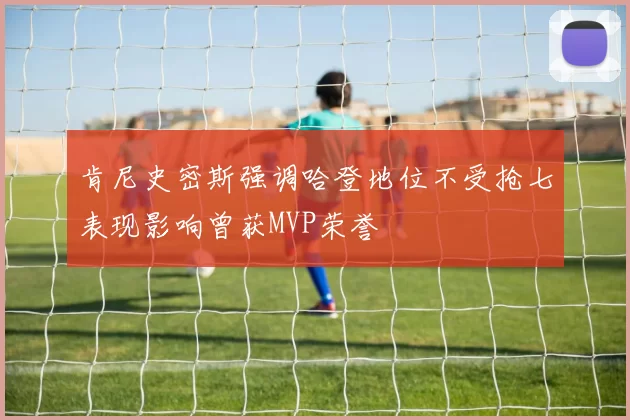 肯尼史密斯强调哈登地位不受抢七表现影响曾获MVP荣誉