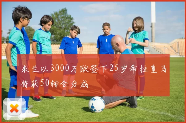 米兰以3000万欧签下25岁希拉皇马将获50转会分成