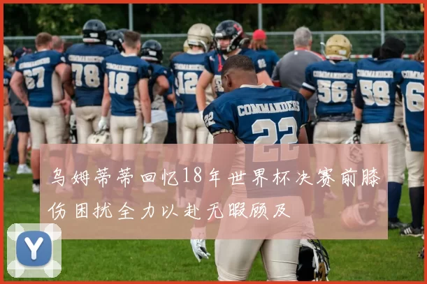 乌姆蒂蒂回忆18年世界杯决赛前膝伤困扰全力以赴无暇顾及