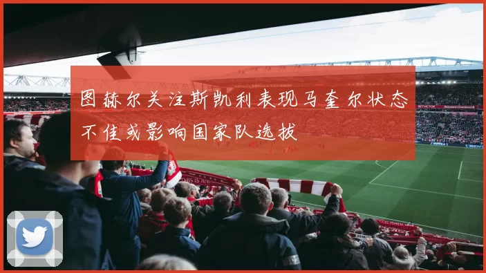 图赫尔关注斯凯利表现马奎尔状态不佳或影响国家队选拔