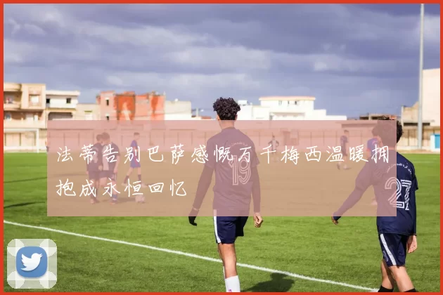 法蒂告别巴萨感慨万千梅西温暖拥抱成永恒回忆