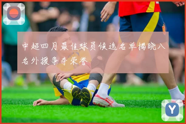 中超四月最佳球员候选名单揭晓八名外援争夺荣誉