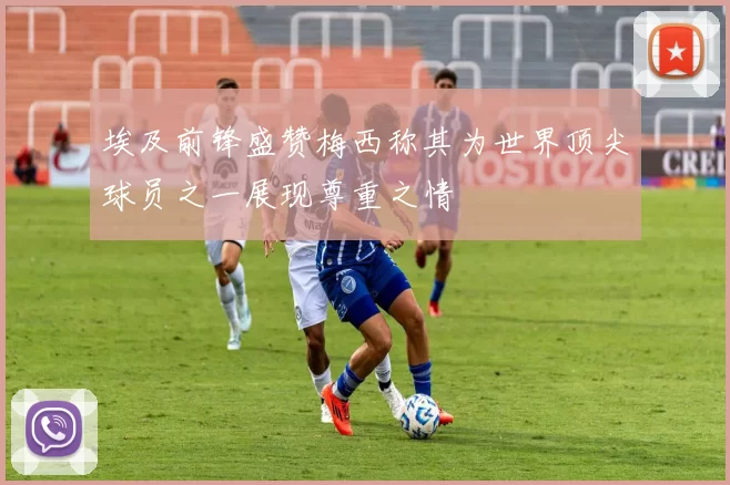 埃及前锋盛赞梅西称其为世界顶尖球员之一展现尊重之情